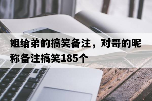 姐給弟的搞笑備注，對哥的昵稱(chēng)備注搞笑185個(gè)