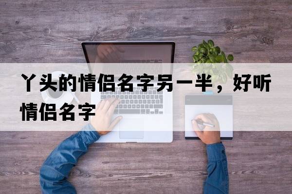 丫頭的情侶名字另一半，好聽(tīng)情侶名字