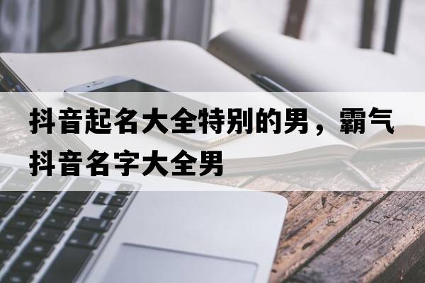 抖音起名大全特別的男，霸氣抖音名字大全男