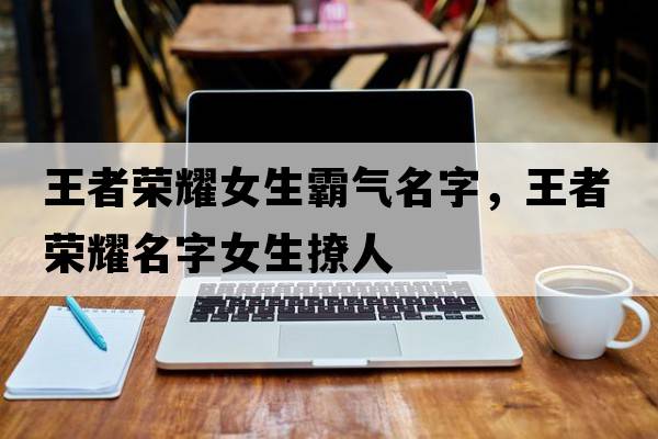 王者榮耀女生霸氣名字，王者榮耀名字女生撩人