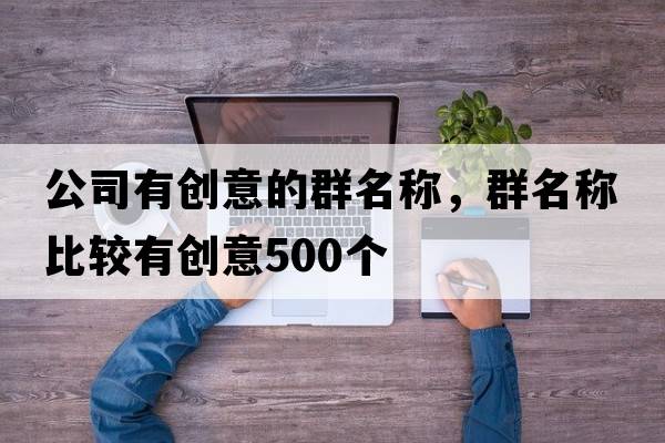 公司有創(chuàng  )意的群名稱(chēng)，群名稱(chēng)比較有創(chuàng  )意500個(gè)