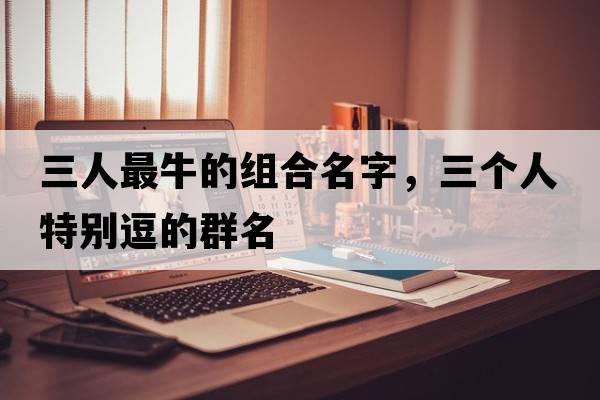三人最牛的組合名字，三個(gè)人特別逗的群名