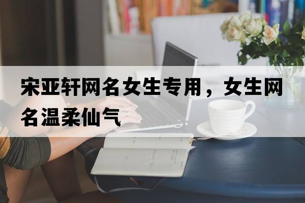 宋亞軒網(wǎng)名女生專(zhuān)用，女生網(wǎng)名溫柔仙氣