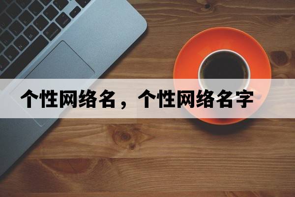 個(gè)性網(wǎng)絡(luò )名，個(gè)性網(wǎng)絡(luò )名字