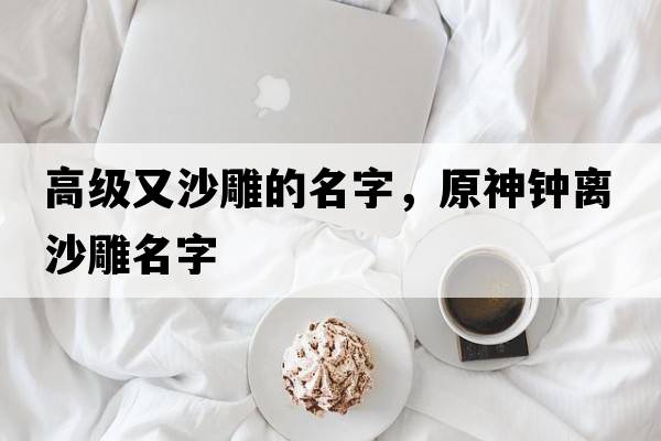 高級又沙雕的名字，原神鐘離沙雕名字