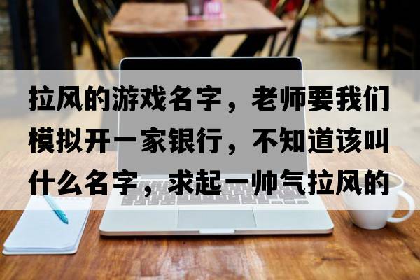 拉風(fēng)的游戲名字，老師要我們模擬開(kāi)一家銀行，不知道該叫什么名字，求起一帥氣拉風(fēng)的名字！我在線(xiàn)等