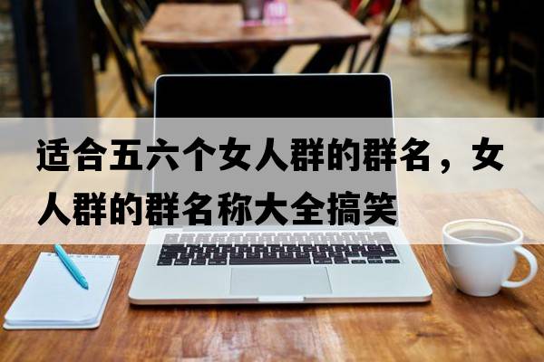 適合五六個(gè)女人群的群名，女人群的群名稱(chēng)大全搞笑