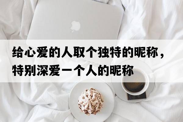 給心愛(ài)的人取個(gè)獨特的昵稱(chēng)，特別深?lèi)?ài)一個(gè)人的昵稱(chēng)