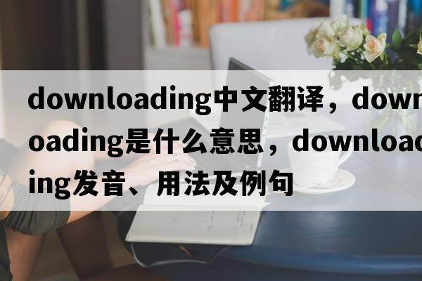 downloading中文翻譯，downloading是什么意思，downloading發(fā)音、用法及例句