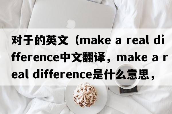 對于的英文（make a real difference中文翻譯，make a real difference是什么意思，make a real difference發(fā)音、用法及例句）
