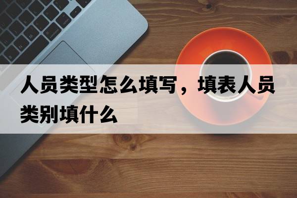 人員類(lèi)型怎么填寫(xiě)，填表人員類(lèi)別填什么