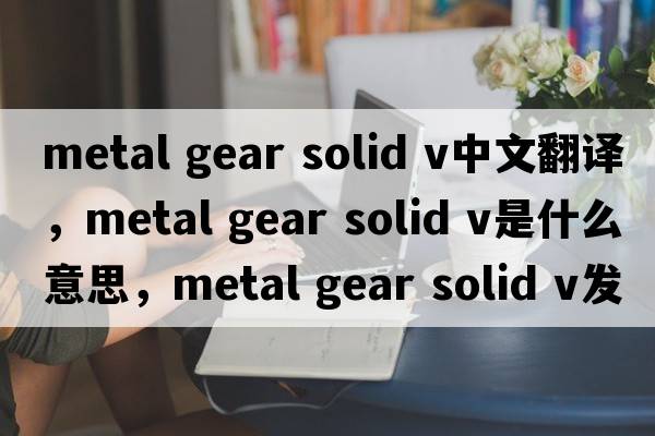 metal gear solid v中文翻譯，metal gear solid v是什么意思，metal gear solid v發(fā)音、用法及例句