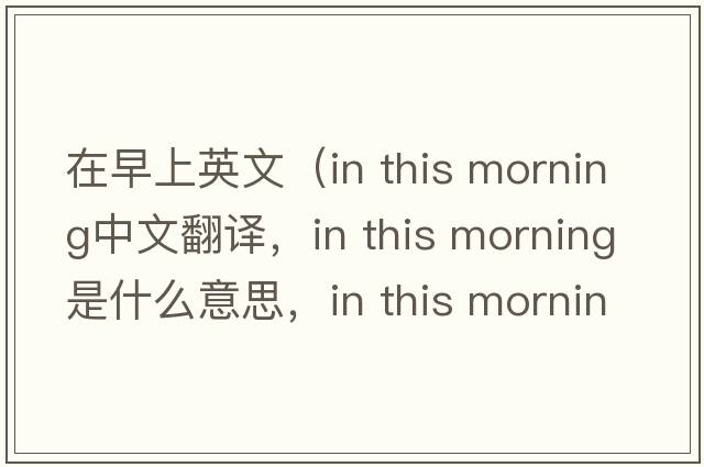 在早上英文（in this morning中文翻譯，in this morning是什么意思，in this morning發(fā)音、用法及例句）