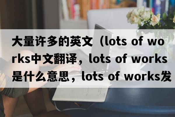 大量許多的英文（lots of works中文翻譯，lots of works是什么意思，lots of works發(fā)音、用法及例句）