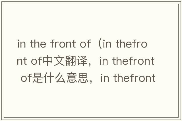 in the front of（in thefront of中文翻譯，in thefront of是什么意思，in thefront of發(fā)音、用法及例句）