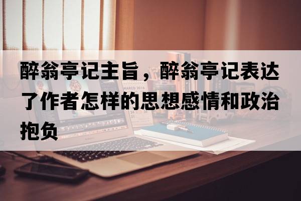 醉翁亭記主旨，醉翁亭記表達了作者怎樣的思想感情和政治抱負