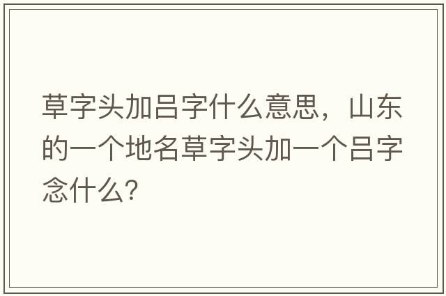 草字頭加呂字什么意思，山東的一個(gè)地名草字頭加一個(gè)呂字念什么？