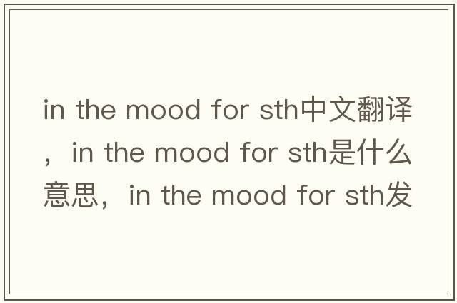 in the mood for sth中文翻譯，in the mood for sth是什么意思，in the mood for sth發(fā)音、用法及例句