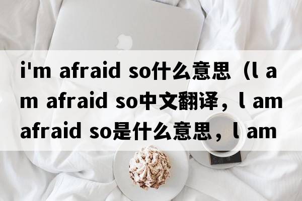 i'm afraid so什么意思（l am afraid so中文翻譯，l am afraid so是什么意思，l am afraid so發(fā)音、用法及例句）