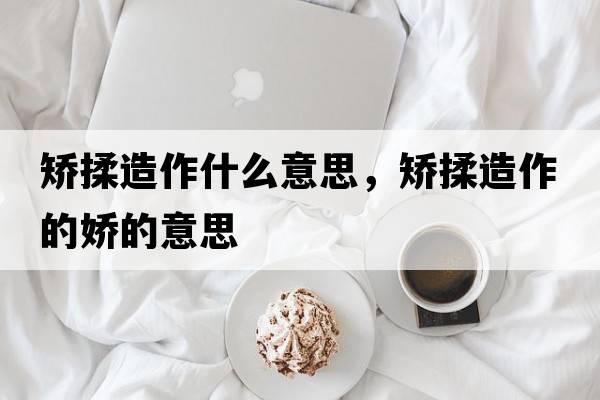 矯揉造作什么意思，矯揉造作的嬌的意思
