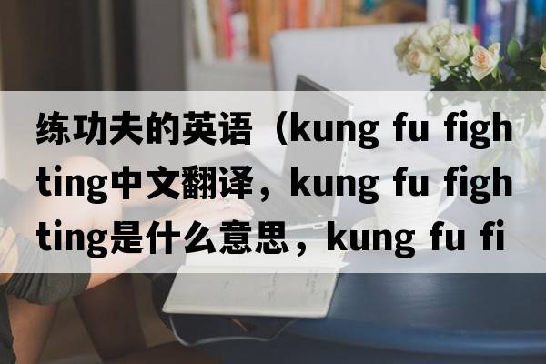 練功夫的英語(yǔ)（kung fu fighting中文翻譯，kung fu fighting是什么意思，kung fu fighting發(fā)音、用法及例句）