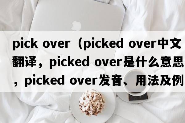 pick over（picked over中文翻譯，picked over是什么意思，picked over發(fā)音、用法及例句）