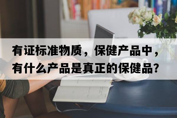 有證標準物質(zhì)，保健產(chǎn)品中，有什么產(chǎn)品是真正的保健品？