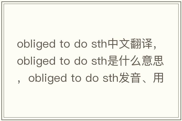 obliged to do sth中文翻譯，obliged to do sth是什么意思，obliged to do sth發(fā)音、用法及例句