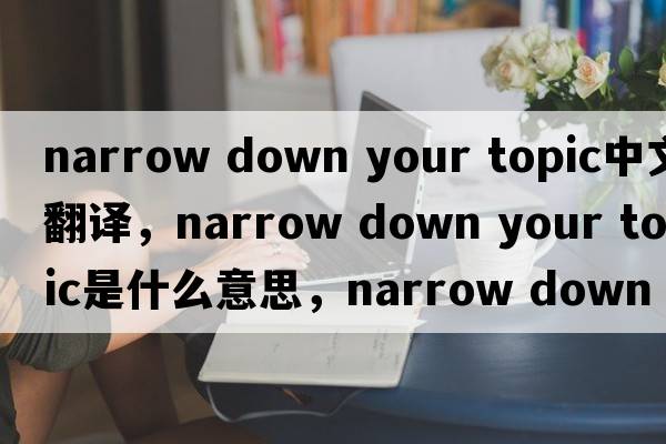 narrow down your topic中文翻譯，narrow down your topic是什么意思，narrow down your topic發(fā)音、用法及例句