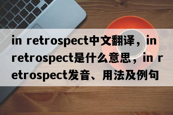 in retrospect中文翻譯，in retrospect是什么意思，in retrospect發(fā)音、用法及例句