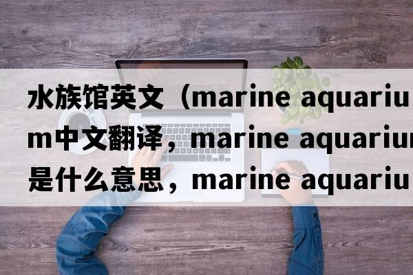 水族館英文（marine aquarium中文翻譯，marine aquarium是什么意思，marine aquarium發(fā)音、用法及例句）
