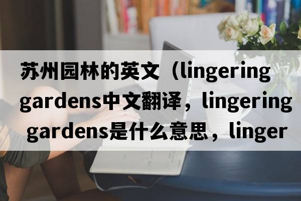 蘇州園林的英文（lingering gardens中文翻譯，lingering gardens是什么意思，lingering gardens發(fā)音、用法及例句）