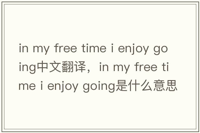 in my free time i enjoy going中文翻譯，in my free time i enjoy going是什么意思，in my free time i enjoy going發(fā)音
