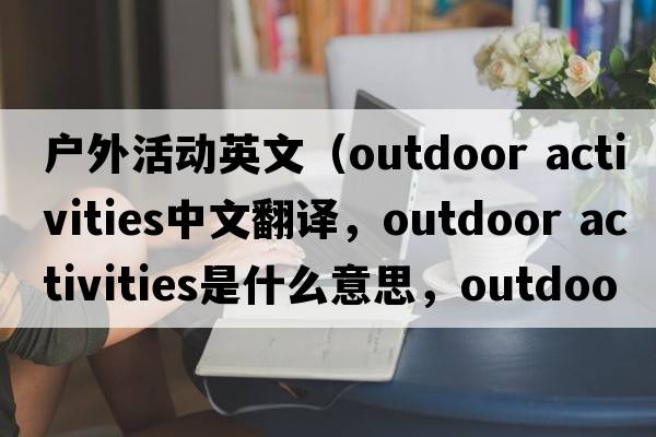 戶(hù)外活動(dòng)英文（outdoor activities中文翻譯，outdoor activities是什么意思，outdoor activities發(fā)音、用法及例句）