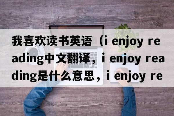 我喜歡讀書(shū)英語(yǔ)（i enjoy reading中文翻譯，i enjoy reading是什么意思，i enjoy reading發(fā)音、用法及例句）