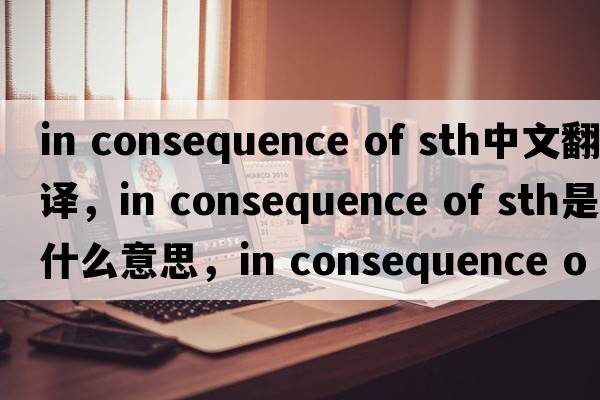 in consequence of sth中文翻譯，in consequence of sth是什么意思，in consequence of sth發(fā)音、用法及例句