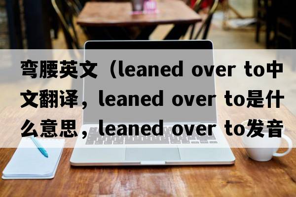 彎腰英文（leaned over to中文翻譯，leaned over to是什么意思，leaned over to發(fā)音、用法及例句）
