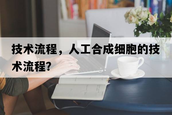 技術(shù)流程，人工合成細胞的技術(shù)流程？