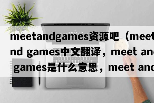 meetandgames資源吧（meet and games中文翻譯，meet and games是什么意思，meet and games發(fā)音、用法及例句）