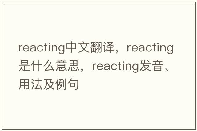 reacting中文翻譯，reacting是什么意思，reacting發(fā)音、用法及例句