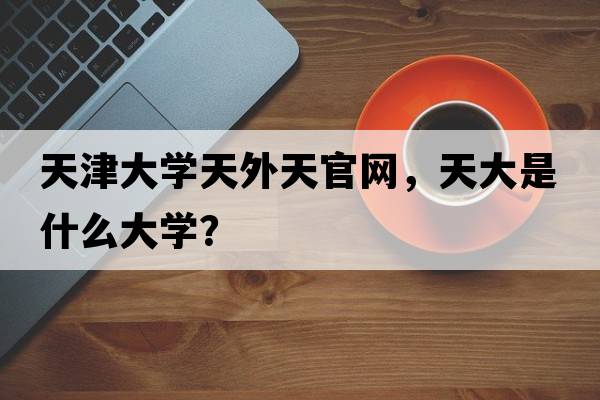 天津大學(xué)天外天官網(wǎng)，天大是什么大學(xué)？