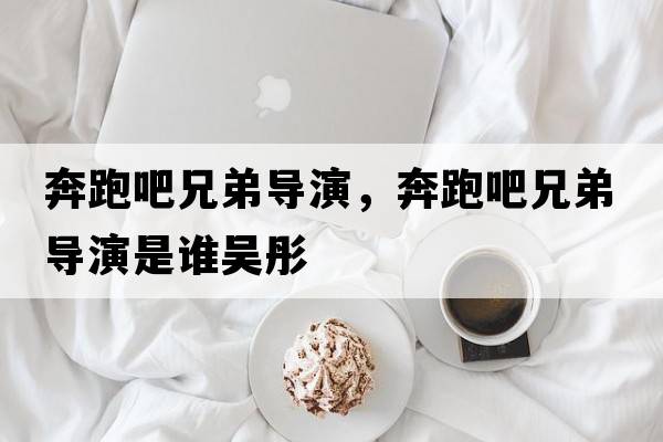 奔跑吧兄弟導演，奔跑吧兄弟導演是誰(shuí)吳彤