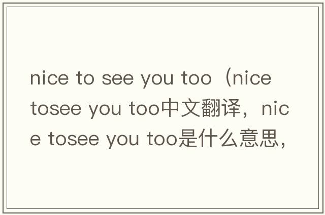 nice to see you too（nice tosee you too中文翻譯，nice tosee you too是什么意思，nice tosee you too發(fā)音、用法及例句）