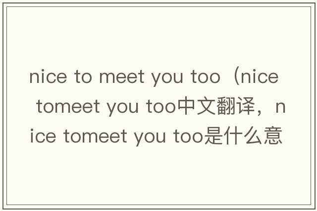 nice to meet you too（nice tomeet you too中文翻譯，nice tomeet you too是什么意思，nice tomeet you too發(fā)音、用法及例句）