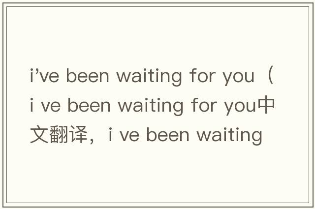 i've been waiting for you（i ve been waiting for you中文翻譯，i ve been waiting for you是什么意思，i ve been waiting for you發(fā)音、用法及例句）