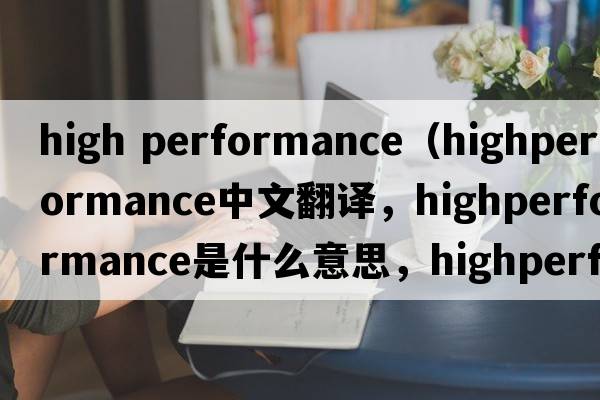 high performance（highperformance中文翻譯，highperformance是什么意思，highperformance發(fā)音、用法及例句）