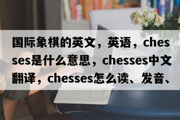 國際象棋的英文，英語(yǔ)，chesses是什么意思，chesses中文翻譯，chesses怎么讀、發(fā)音、用法及例句