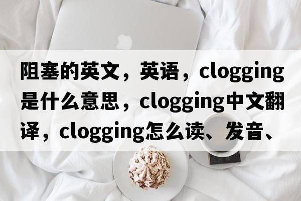 阻塞的英文，英語(yǔ)，clogging是什么意思，clogging中文翻譯，clogging怎么讀、發(fā)音、用法及例句