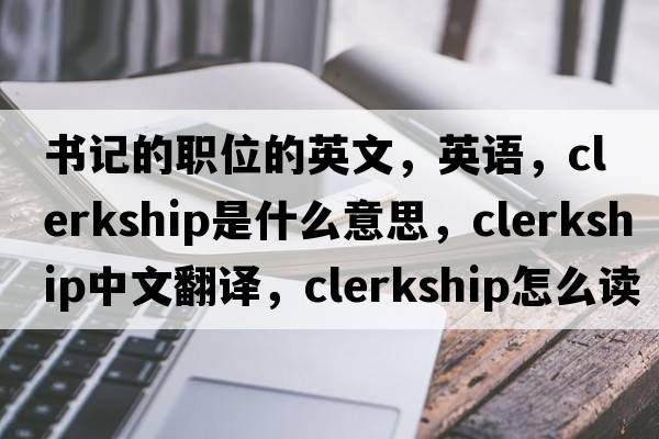 書(shū)記的職位的英文，英語(yǔ)，clerkship是什么意思，clerkship中文翻譯，clerkship怎么讀、發(fā)音、用法及例句