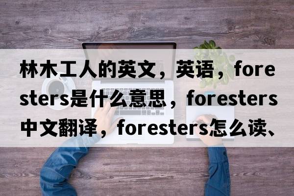 林木工人的英文，英語(yǔ)，foresters是什么意思，foresters中文翻譯，foresters怎么讀、發(fā)音、用法及例句